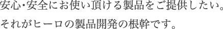 安心・安全にお使い頂ける製品をご提供したい。
それがヒーロの製品開発の根幹です。